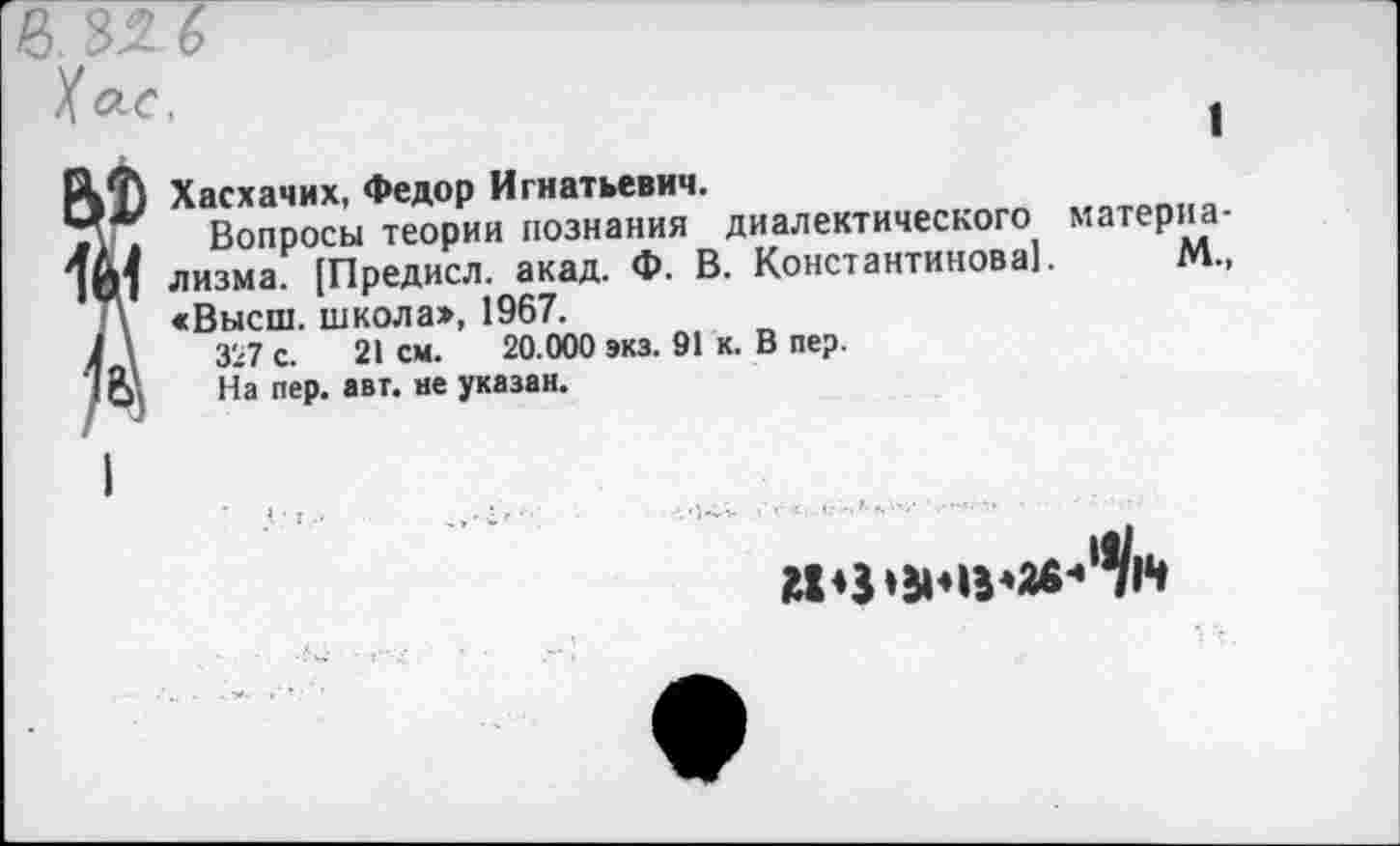 ﻿в. 32 6
К ас.
1
?Хасхачих, Федор Игнатьевич.
Вопросы теории познания диалектического материализма. [Предисл. акад. Ф. В. Константинова]. М., <Высш. школа», 1967.
327 с. 21 см. 20.000 экз. 91 к. В пер.
На пер. авт. не указан.
